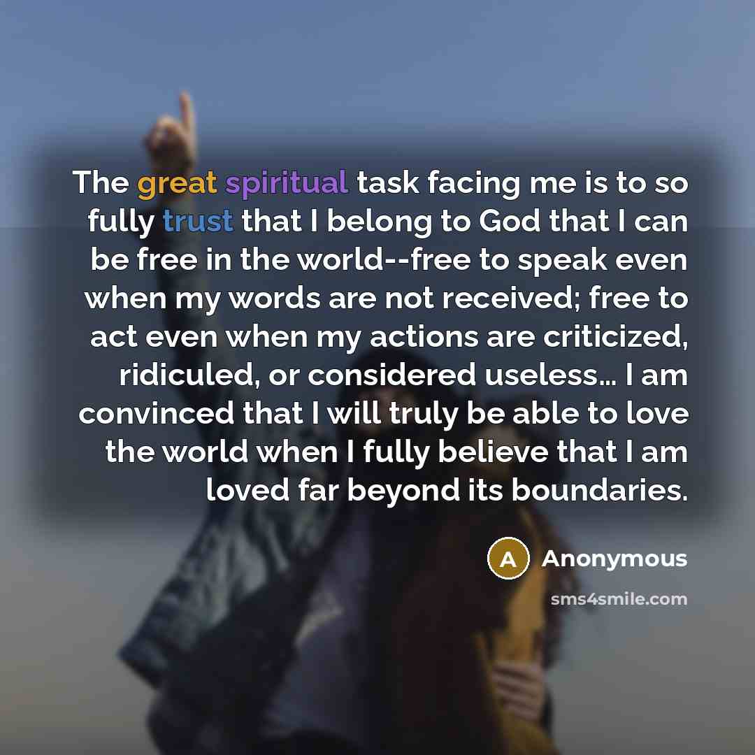 “The great spiritual task facing me is to so fully trust that I belong to God that I can be free in the world--free to speak even when my words are not received; free to act even when my actions are criticized, ridiculed, or considered useless… I am convinced that I will truly be able to love the…” quote by Anonymous