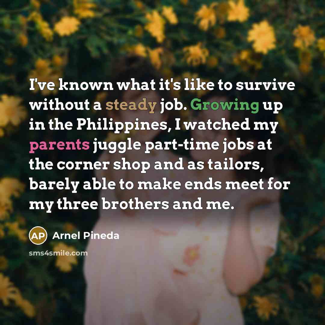 “I've known what it's like to survive without a steady job. Growing up in the Philippines, I watched my parents juggle part-time jobs at the corner shop and as tailors, barely able to make ends meet for my three brothers and me.” quote by Arnel Pineda