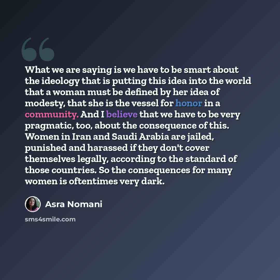 “What we are saying is we have to be smart about the ideology that is putting this idea into the world that a woman must be defined by her idea of modesty, that she is the vessel for honor in a community. And I believe that we have to be very pragmatic, too, about the consequence of this. Women in…” quote by Asra Nomani