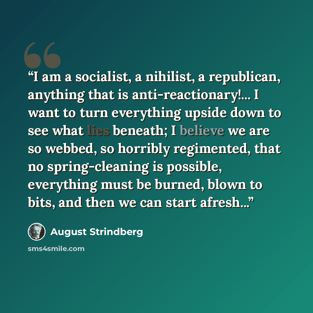 “I am a socialist, a nihilist, a republican, anything that is anti-reactionary!... I want to turn everything upside down to see what lies beneath; I believe we are so webbed, so horribly regimented, that no spring-cleaning is possible, everything must be burned, blown to bits, and then we can start…” quote by August Strindberg