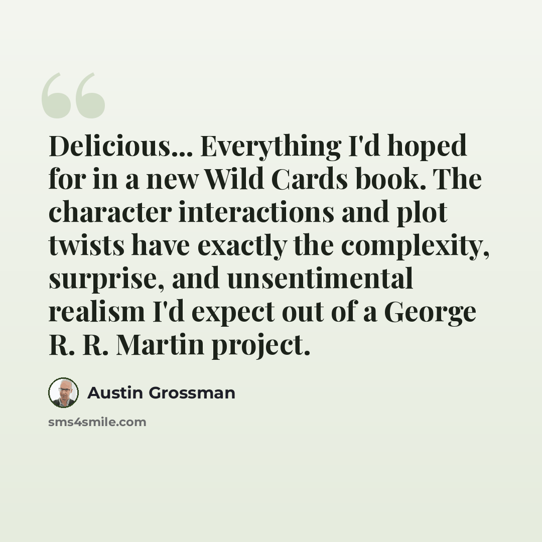“Delicious... Everything I'd hoped for in a new Wild Cards book. The character interactions and plot twists have exactly the complexity, surprise, and unsentimental realism I'd expect out of a George R. R. Martin project.” quote by Austin Grossman