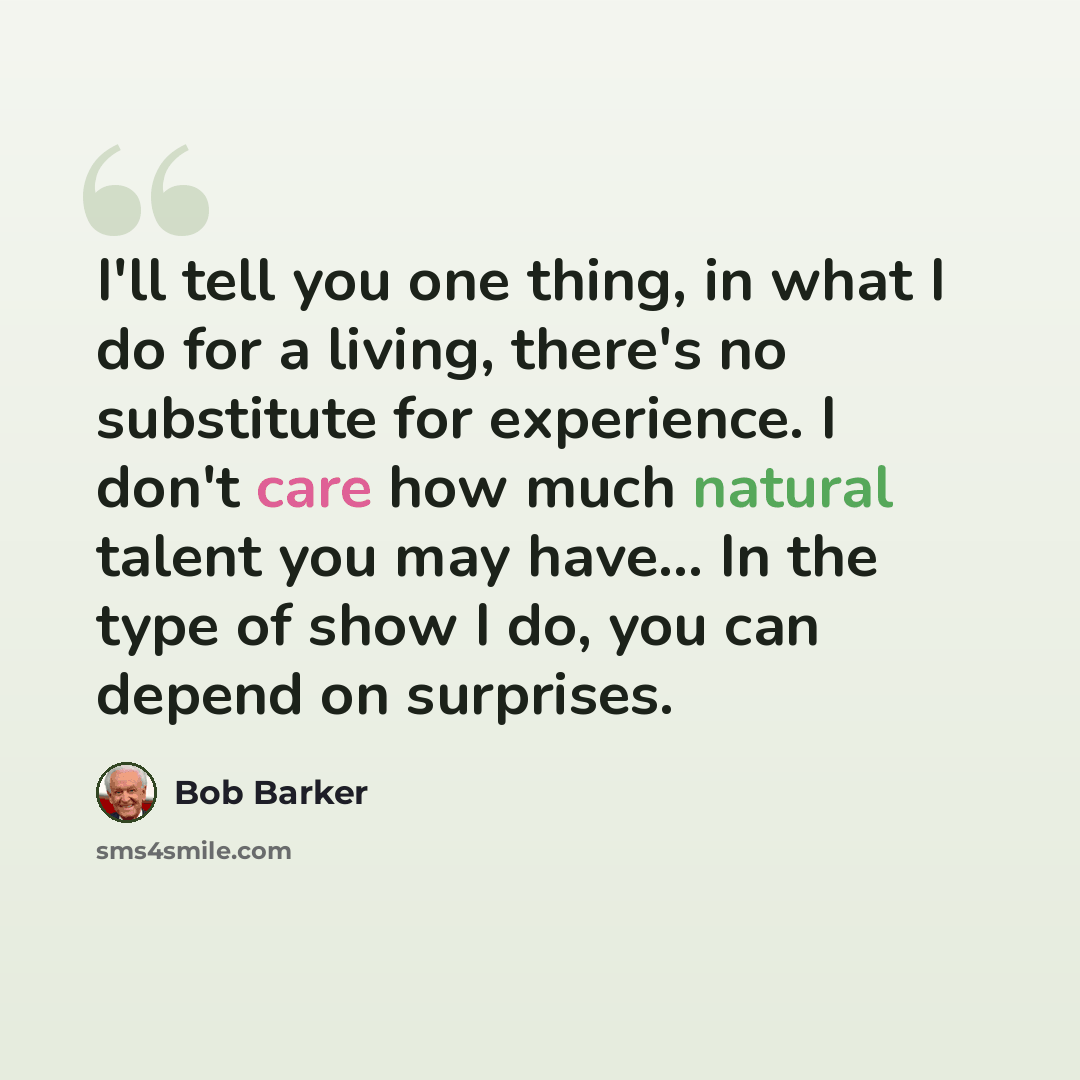 “I'll tell you one thing, in what I do for a living, there's no substitute for experience. I don't care how much natural talent you may have... In the type of show I do, you can depend on surprises.” quote by Bob Barker