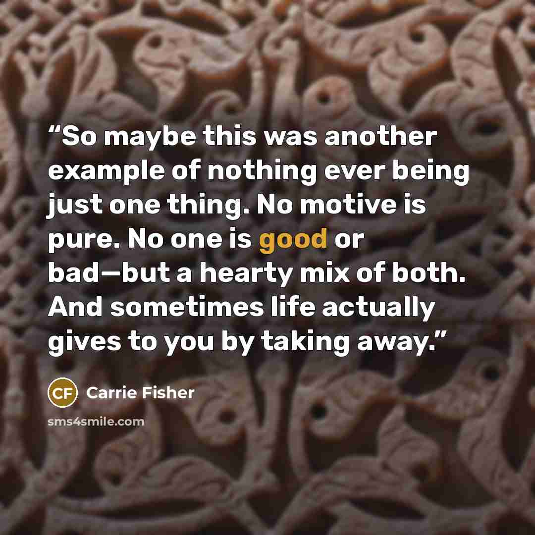 “So maybe this was another example of nothing ever being just one thing. No motive is pure. No one is good or bad—but a hearty mix of both. And sometimes life actually gives to you by taking away.” quote by Carrie Fisher