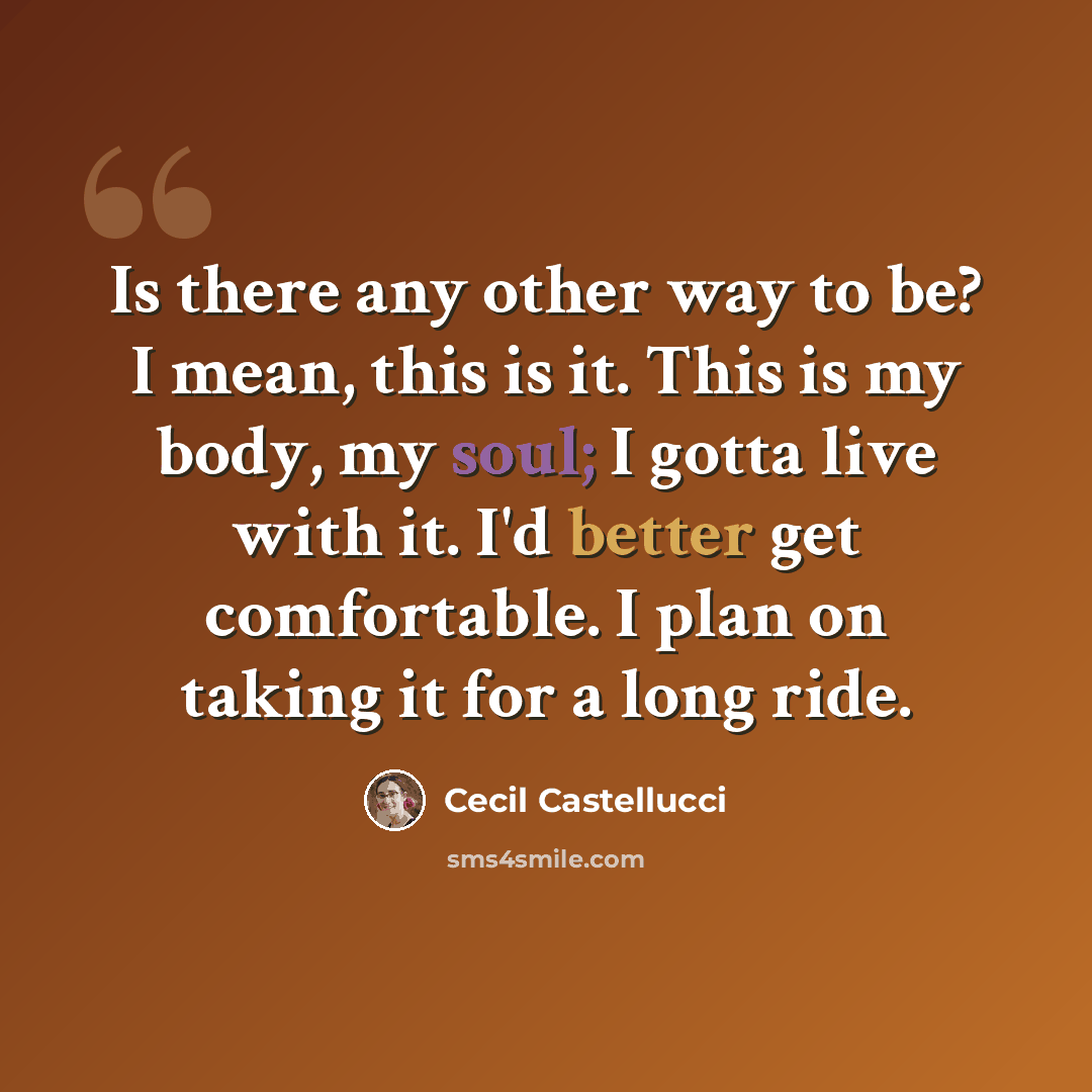 “Is there any other way to be? I mean, this is it. This is my body, my soul; I gotta live with it. I'd better get comfortable. I plan on taking it for a long ride.” quote by Cecil Castellucci