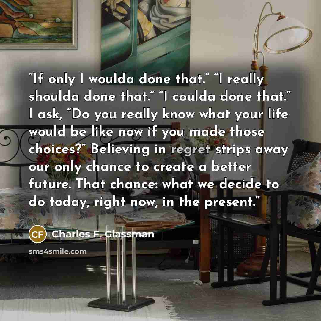 “If only I woulda done that.” “I really shoulda done that.” “I coulda done that.” I ask, “Do you really know what your life would be like now if you made those choices?” Believing in regret strips away our only chance to create a better future. That chance: what we decide to do today, right now, in…” quote by Charles F. Glassman