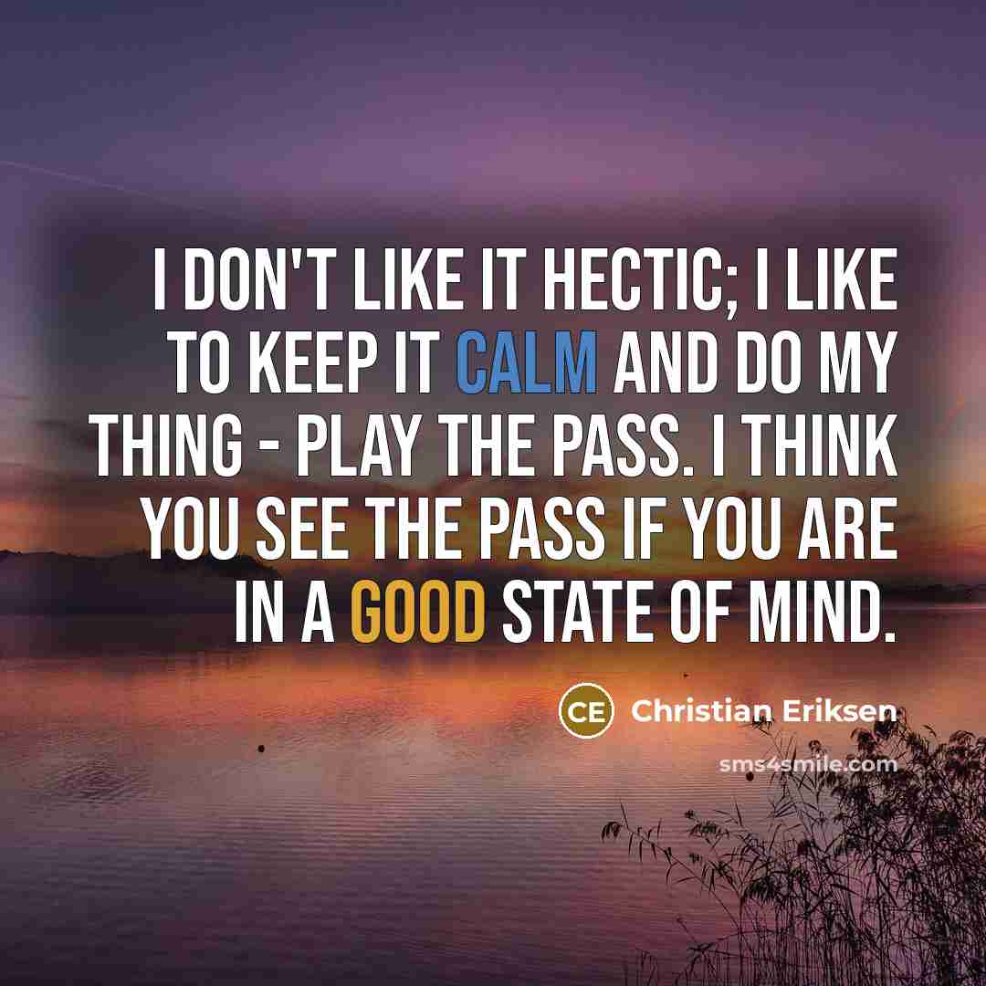 “I don't like it hectic; I like to keep it calm and do my thing - play the pass. I think you see the pass if you are in a good state of mind.” quote by Christian Eriksen