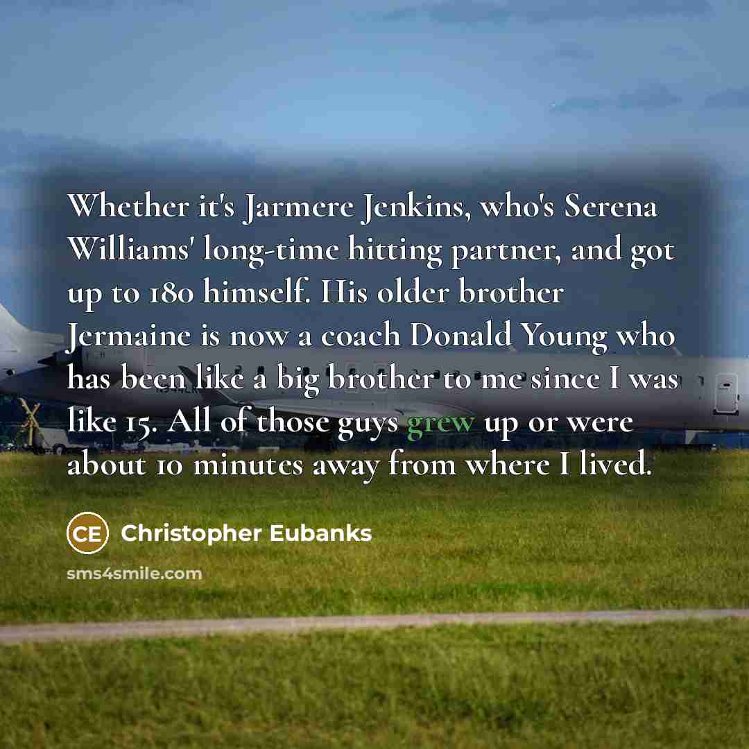 “Whether it's Jarmere Jenkins, who's Serena Williams' long-time hitting partner, and got up to 180 himself. His older brother Jermaine is now a coach Donald Young who has been like a big brother to me since I was like 15. All of those guys grew up or were about 10 minutes away from where I lived.” quote by Christopher Eubanks
