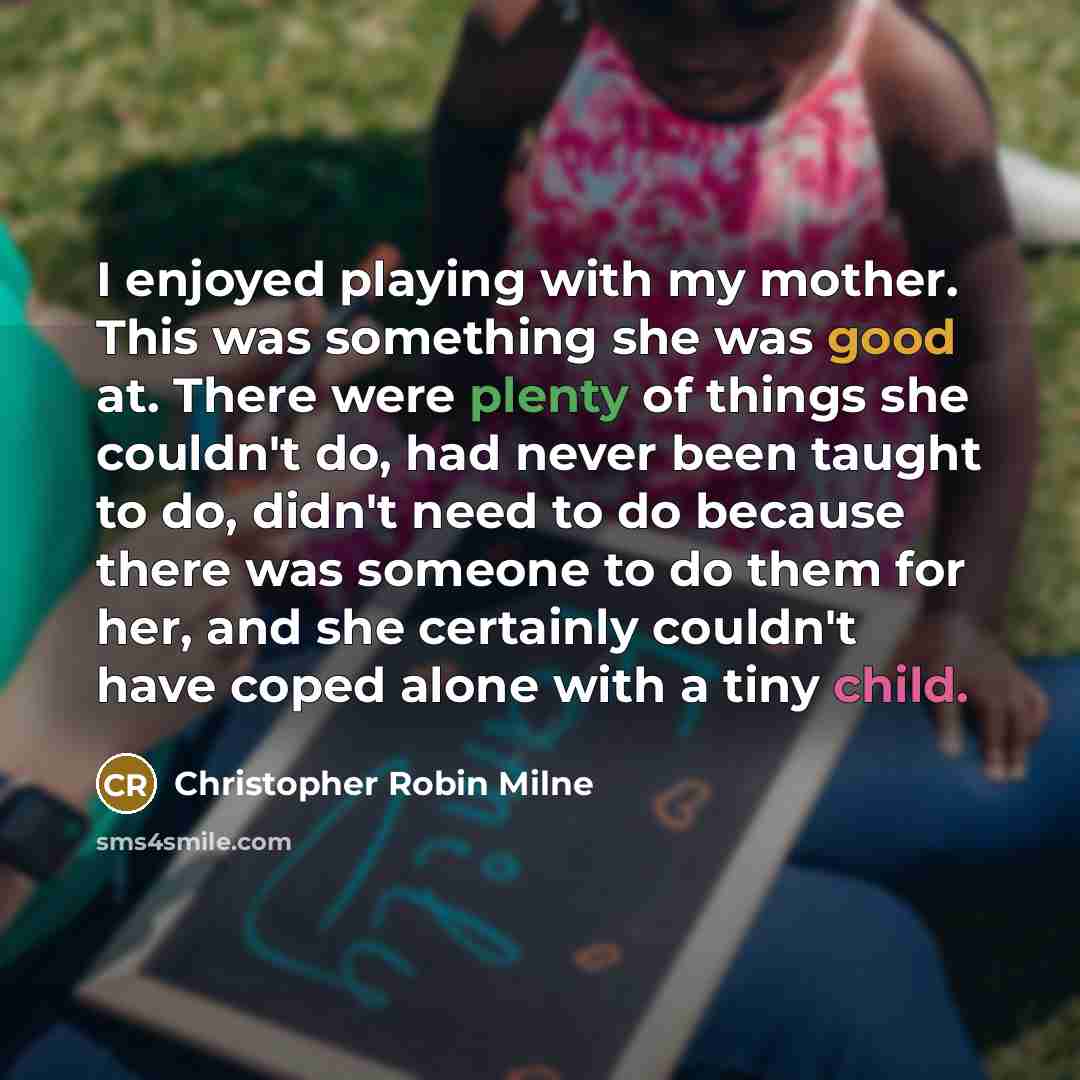 “I enjoyed playing with my mother. This was something she was good at. There were plenty of things she couldn't do, had never been taught to do, didn't need to do because there was someone to do them for her, and she certainly couldn't have coped alone with a tiny child.” quote by Christopher Robin Milne