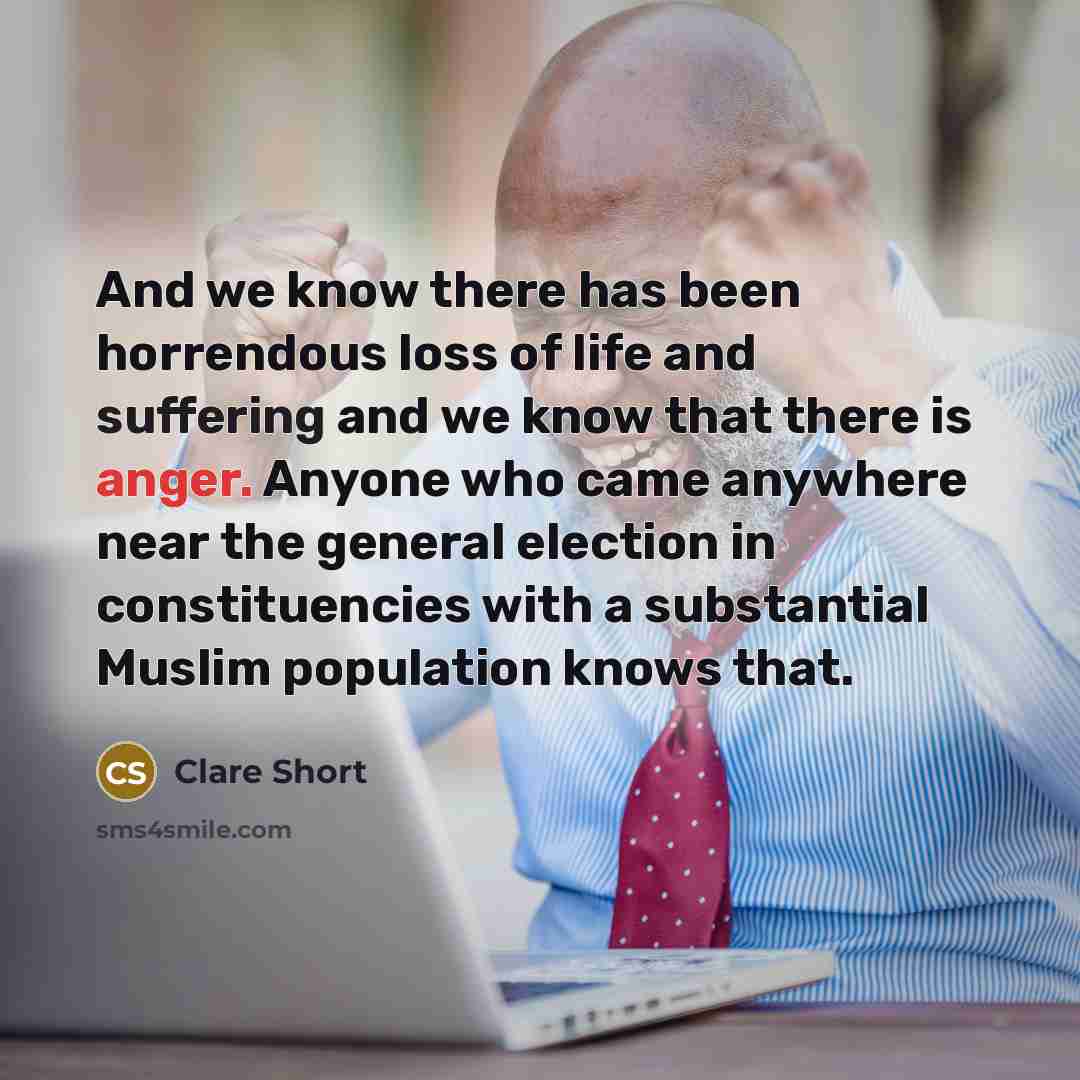 “And we know there has been horrendous loss of life and suffering and we know that there is anger. Anyone who came anywhere near the general election in constituencies with a substantial Muslim population knows that.” quote by Clare Short