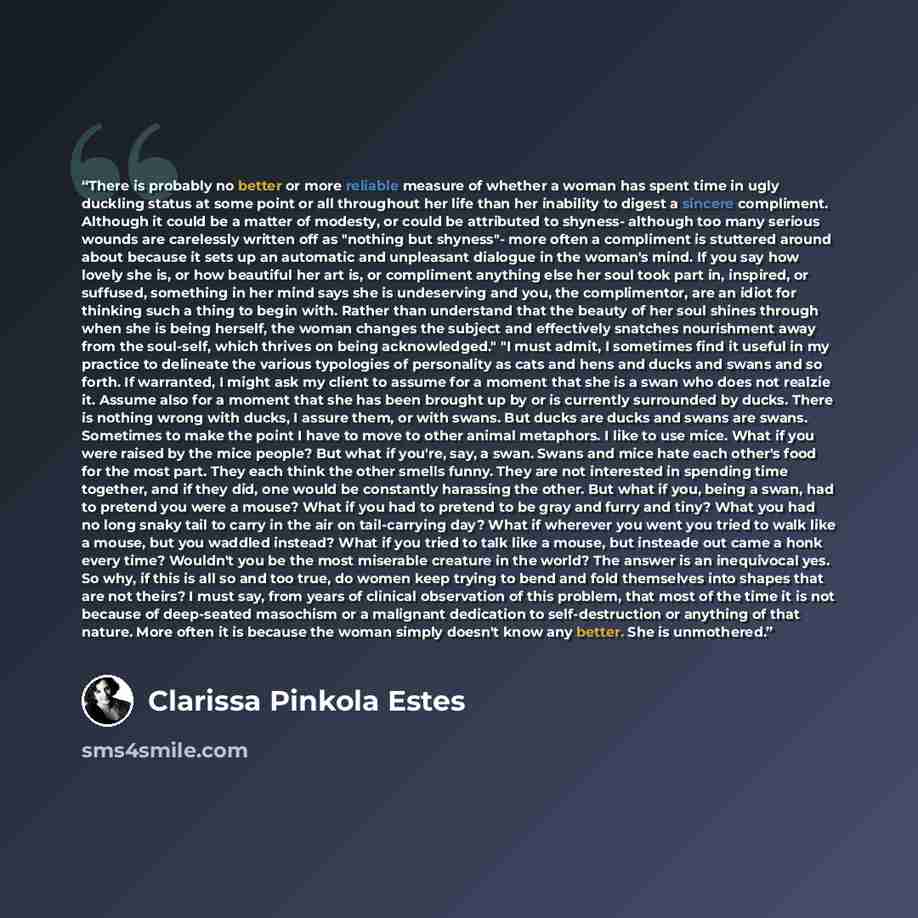 “There is probably no better or more reliable measure of whether a woman has spent time in ugly duckling status at some point or all throughout her life than her inability to digest a sincere compliment. Although it could be a matter of modesty, or could be attributed to shyness- although too many…” quote by Clarissa Pinkola Estés