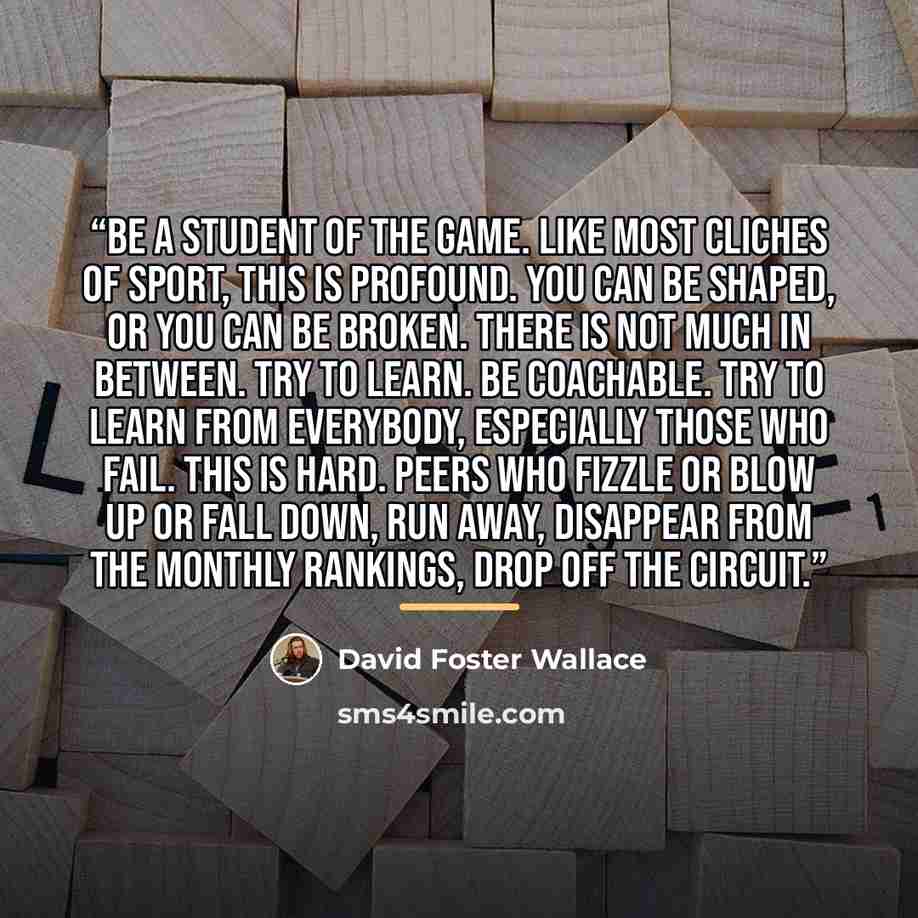 “Be a Student of the Game. Like most cliches of sport, this is profound. You can be shaped, or you can be broken. There is not much in between. Try to learn. Be coachable. Try to learn from everybody, especially those who fail. This is hard. Peers who fizzle or blow up or fall down, run away…” quote by David Foster Wallace