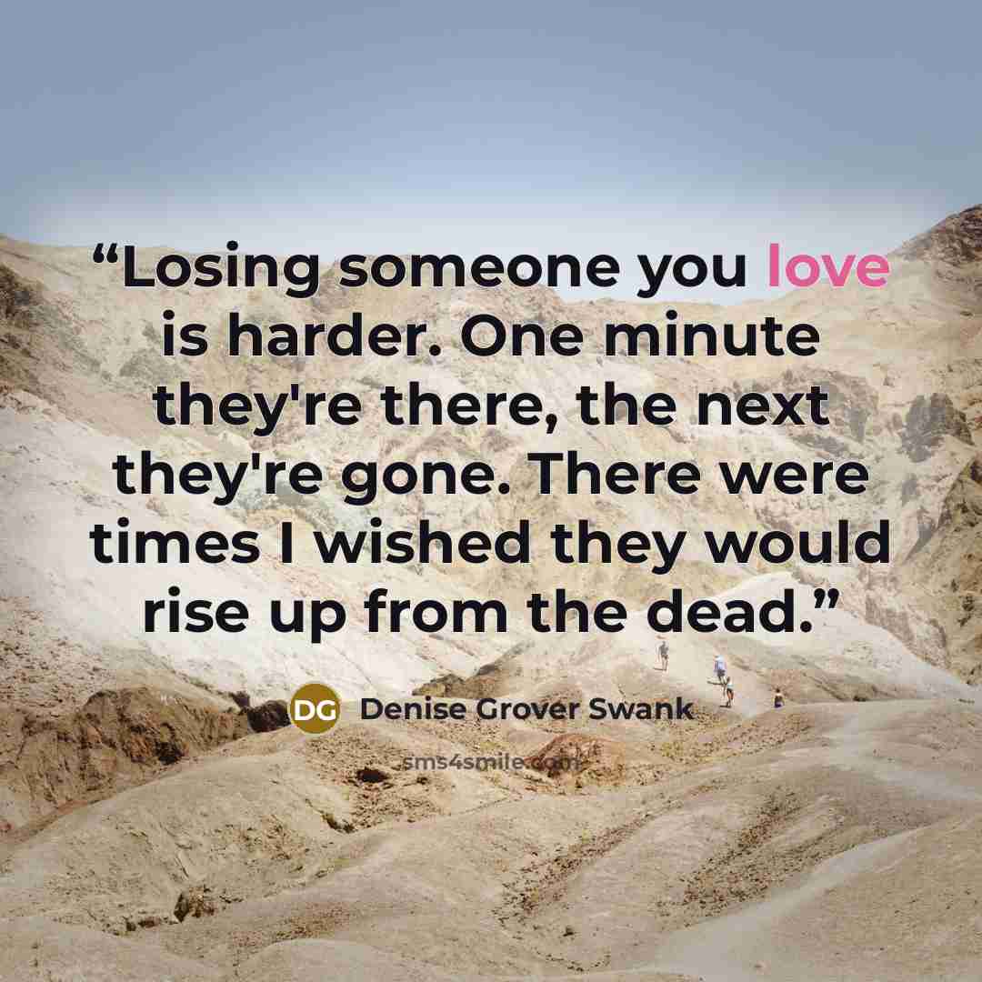 “Losing someone you love is harder. One minute they're there, the next they're gone. There were times I wished they would rise up from the dead.” quote by Denise Grover Swank