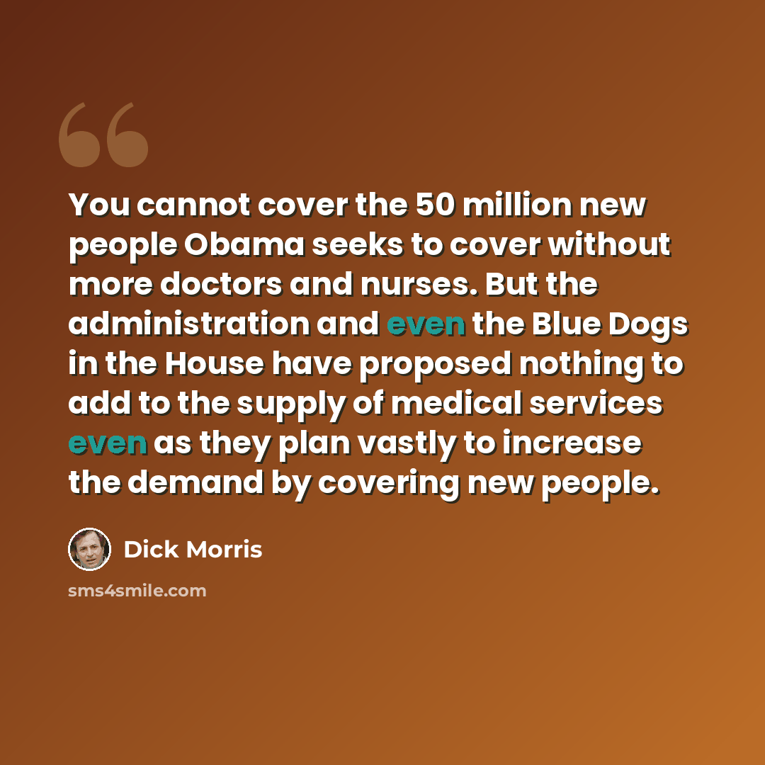 “You cannot cover the 50 million new people Obama seeks to cover without more doctors and nurses. But the administration and even the Blue Dogs in the House have proposed nothing to add to the supply of medical services even as they plan vastly to increase the demand by covering new people.” quote by Dick Morris