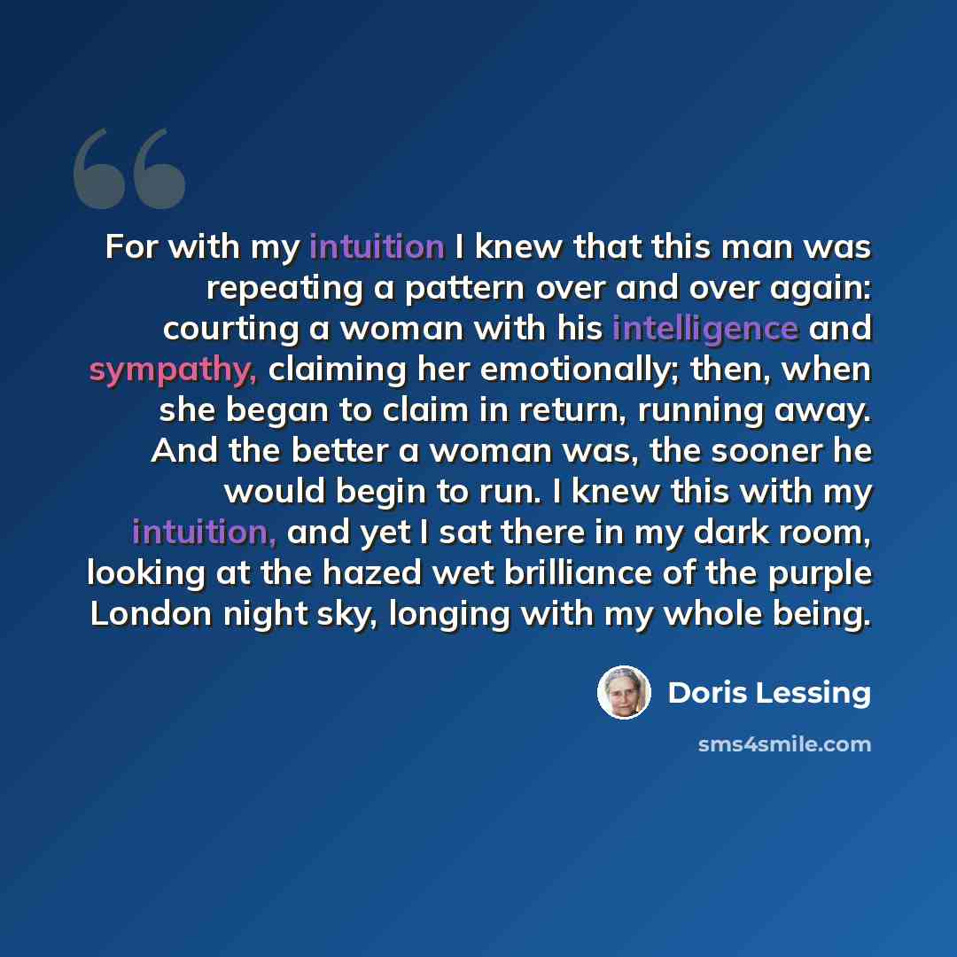 “For with my intuition I knew that this man was repeating a pattern over and over again: courting a woman with his intelligence and sympathy, claiming her emotionally; then, when she began to claim in return, running away. And the better a woman was, the sooner he would begin to run. I knew this…” quote by Doris Lessing
