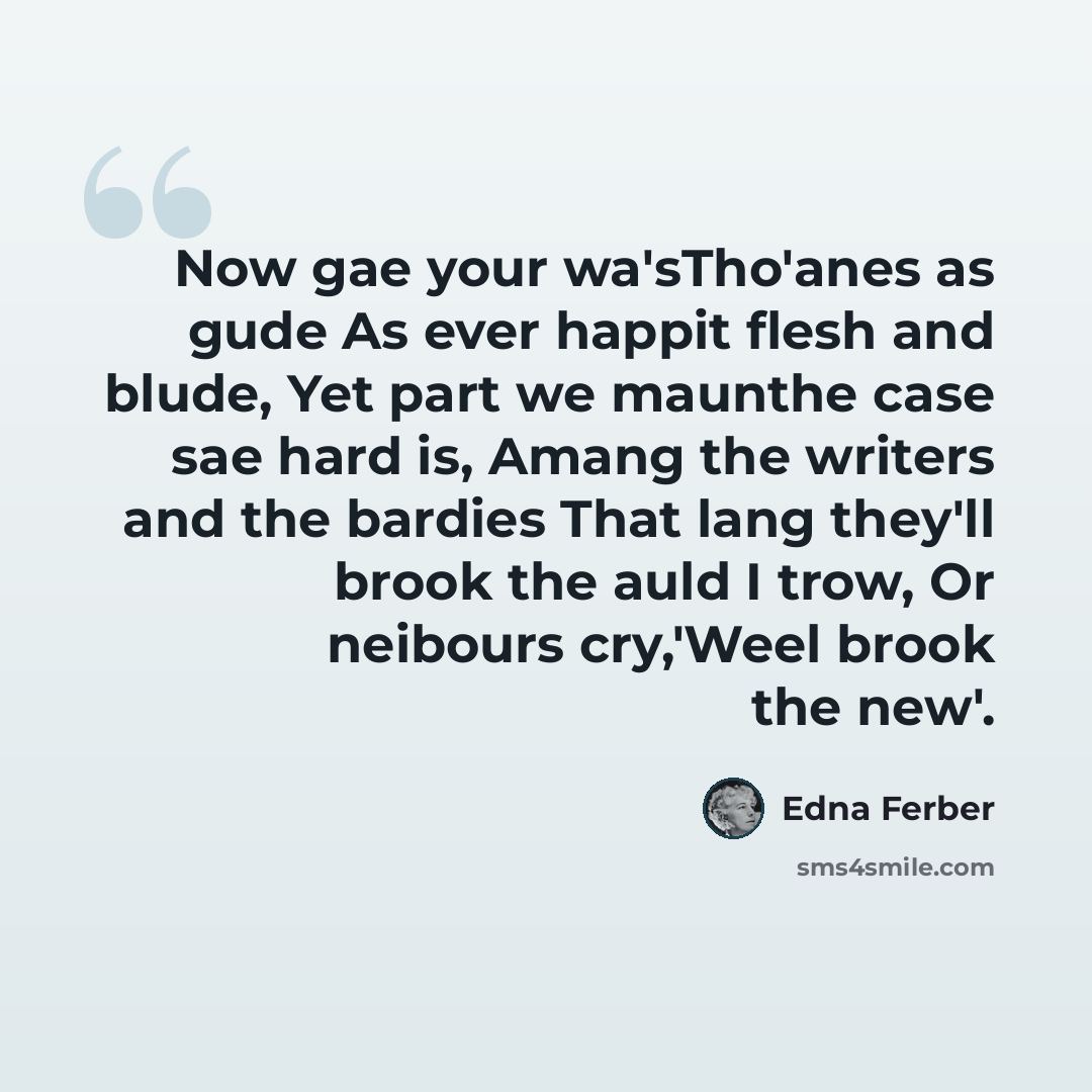 “Now gae your wa'sTho'anes as gude As ever happit flesh and blude, Yet part we maunthe case sae hard is, Amang the writers and the bardies That lang they'll brook the auld I trow, Or neibours cry,'Weel brook the new'.” quote by Edna Ferber