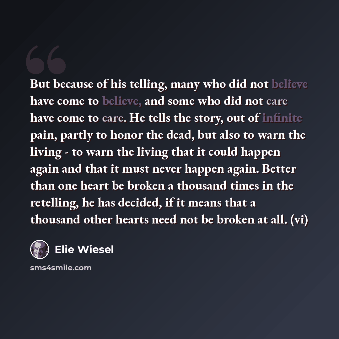 “But because of his telling, many who did not believe have come to believe, and some who did not care have come to care. He tells the story, out of infinite pain, partly to honor the dead, but also to warn the living - to warn the living that it could happen again and that it must never happen…” quote by Elie Wiesel