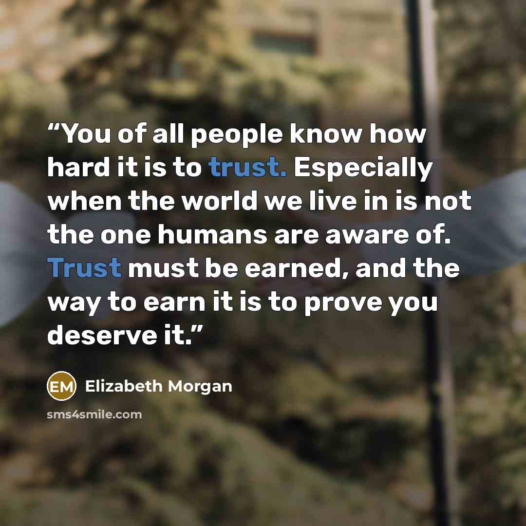 “You of all people know how hard it is to trust. Especially when the world we live in is not the one humans are aware of. Trust must be earned, and the way to earn it is to prove you deserve it.” quote by Elizabeth Morgan