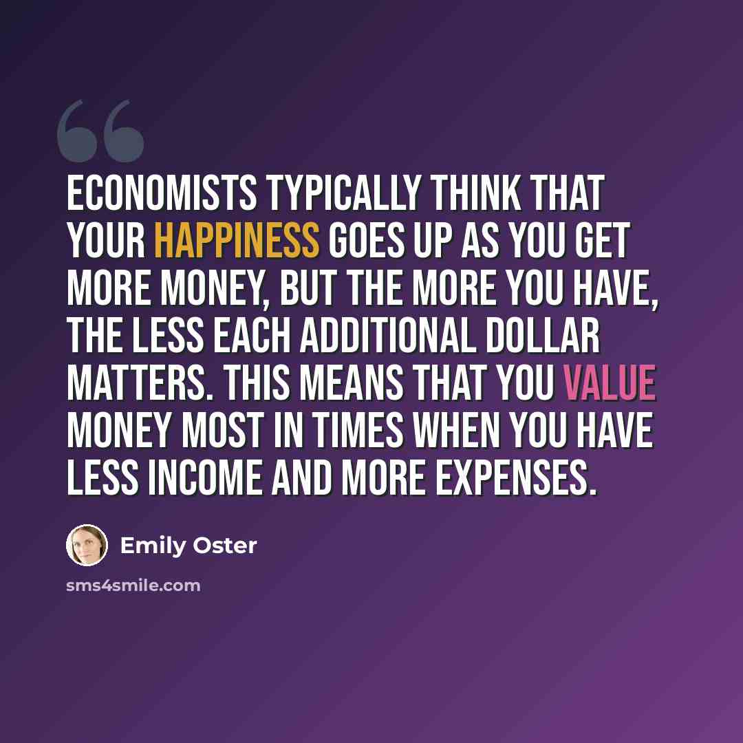 “Economists typically think that your happiness goes up as you get more money, but the more you have, the less each additional dollar matters. This means that you value money most in times when you have less income and more expenses.” quote by Emily Oster