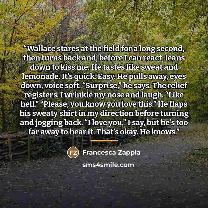 “Wallace stares at the field for a long second, then turns back and, before I can react, leans down to kiss me. He tastes like sweat and lemonade. It’s quick. Easy. He pulls away, eyes down, voice soft. “Surprise,” he says. The relief registers. I wrinkle my nose and laugh. “Like hell.” “Please…” quote by Francesca Zappia