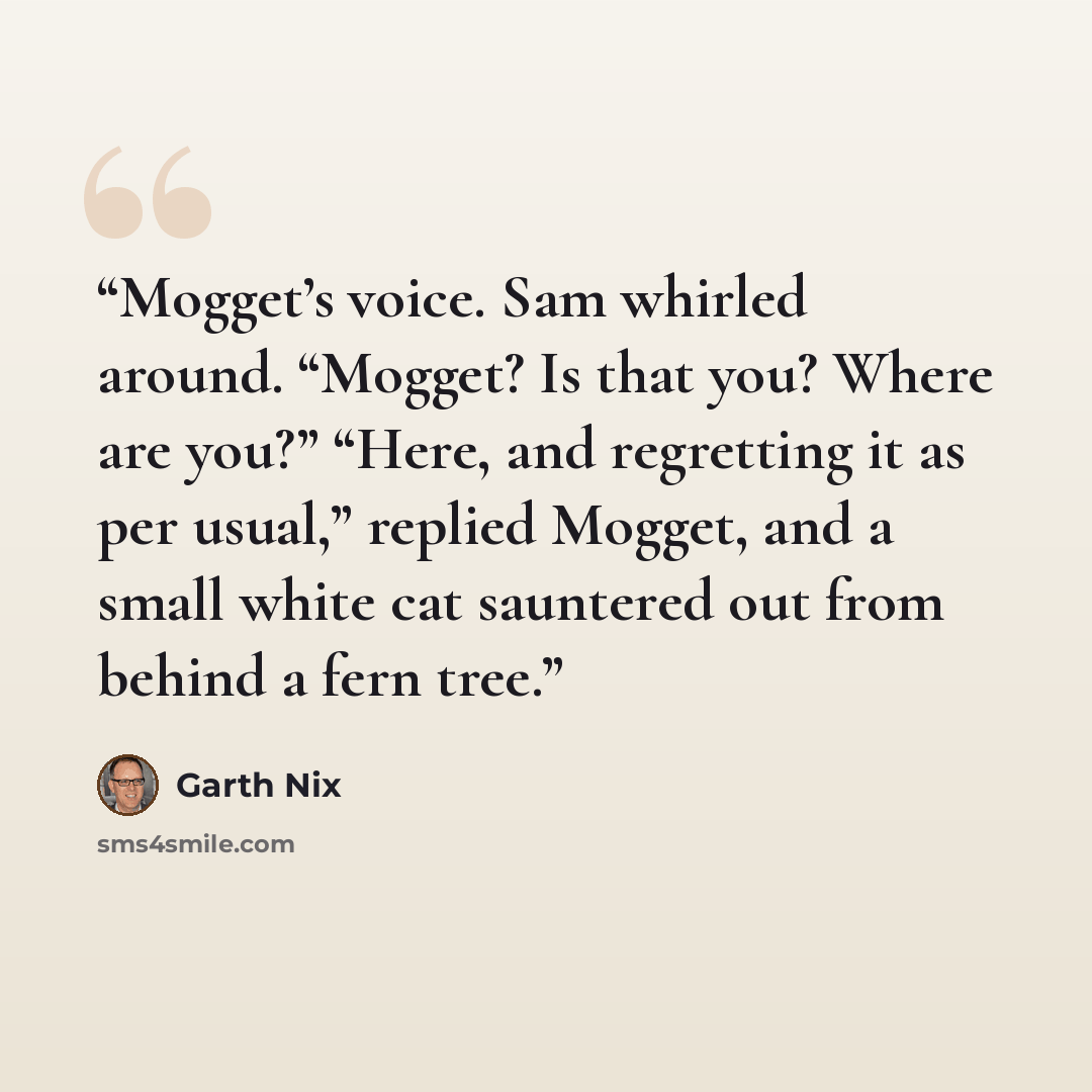 “Mogget’s voice. Sam whirled around. “Mogget? Is that you? Where are you?” “Here, and regretting it as per usual,” replied Mogget, and a small white cat sauntered out from behind a fern tree.” quote by Garth Nix
