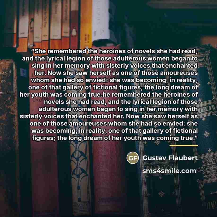 “She remembered the heroines of novels she had read, and the lyrical legion of those adulterous women began to sing in her memory with sisterly voices that enchanted her. Now she saw herself as one of those amoureuses whom she had so envied: she was becoming, in reality, one of that gallery of…” quote by Gustav Flaubert