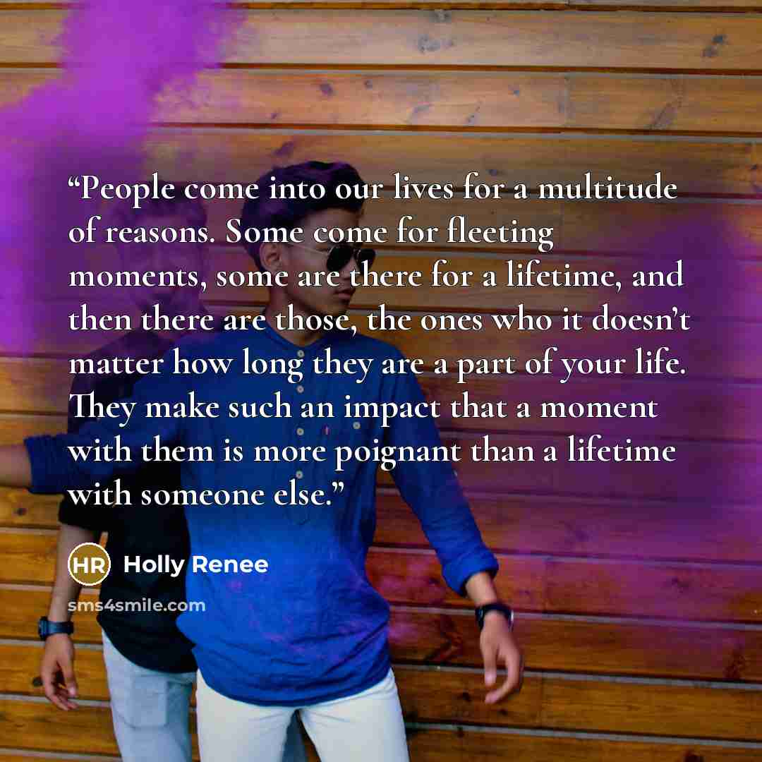 “People come into our lives for a multitude of reasons. Some come for fleeting moments, some are there for a lifetime, and then there are those, the ones who it doesn’t matter how long they are a part of your life. They make such an impact that a moment with them is more poignant than a lifetime…” quote by Holly Renee