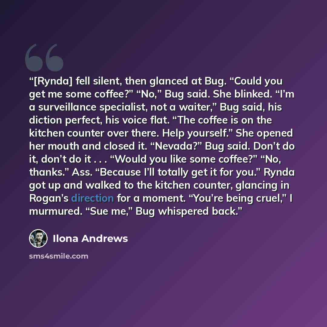 “[Rynda] fell silent, then glanced at Bug. “Could you get me some coffee?” “No,” Bug said. She blinked. “I’m a surveillance specialist, not a waiter,” Bug said, his diction perfect, his voice flat. “The coffee is on the kitchen counter over there. Help yourself.” She opened her mouth and closed it…” quote by Ilona Andrews