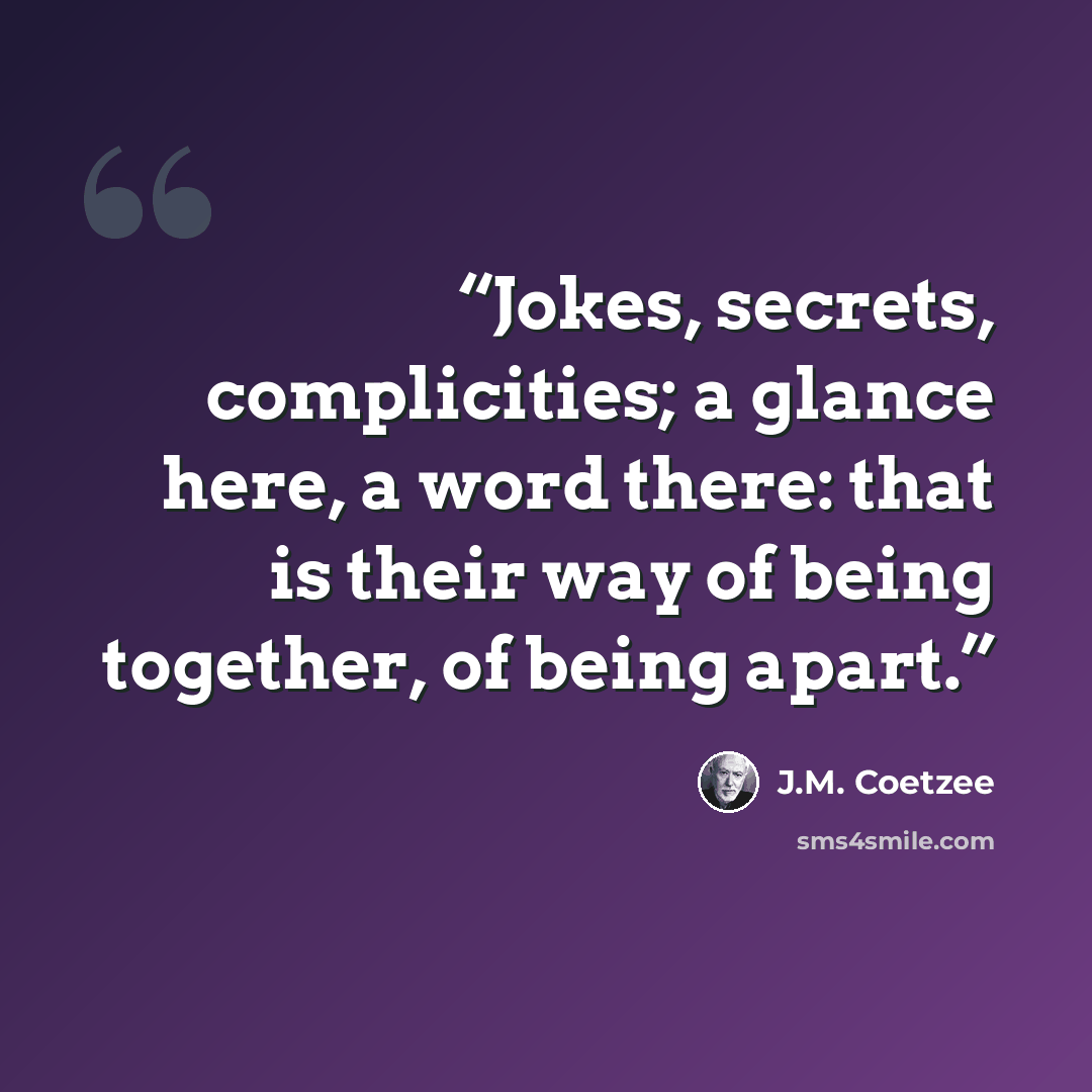 “Jokes, secrets, complicities; a glance here, a word there: that is their way of being together, of being apart.” quote by J.M. Coetzee