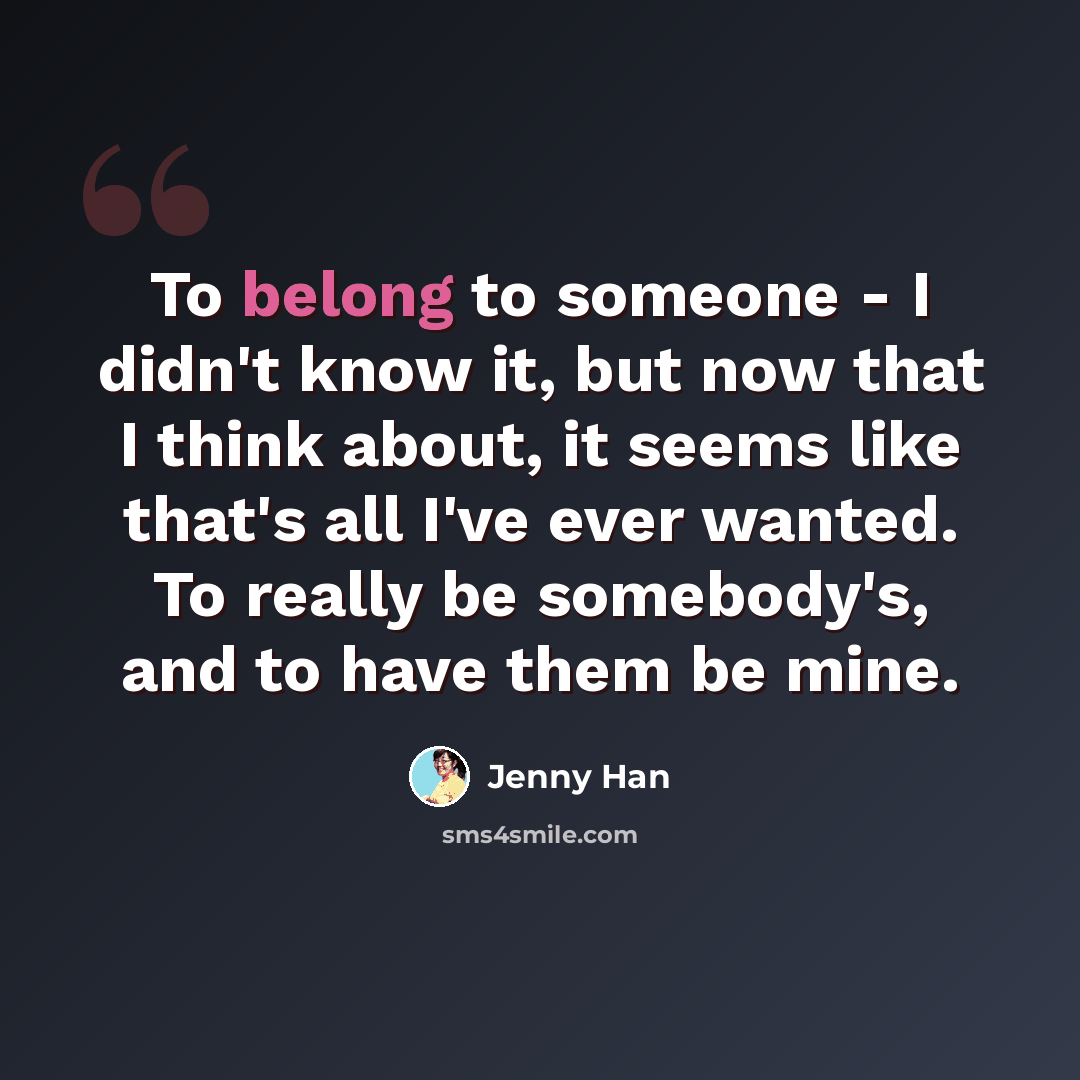 “To belong to someone - I didn't know it, but now that I think about, it seems like that's all I've ever wanted. To really be somebody's, and to have them be mine.” quote by Jenny Han