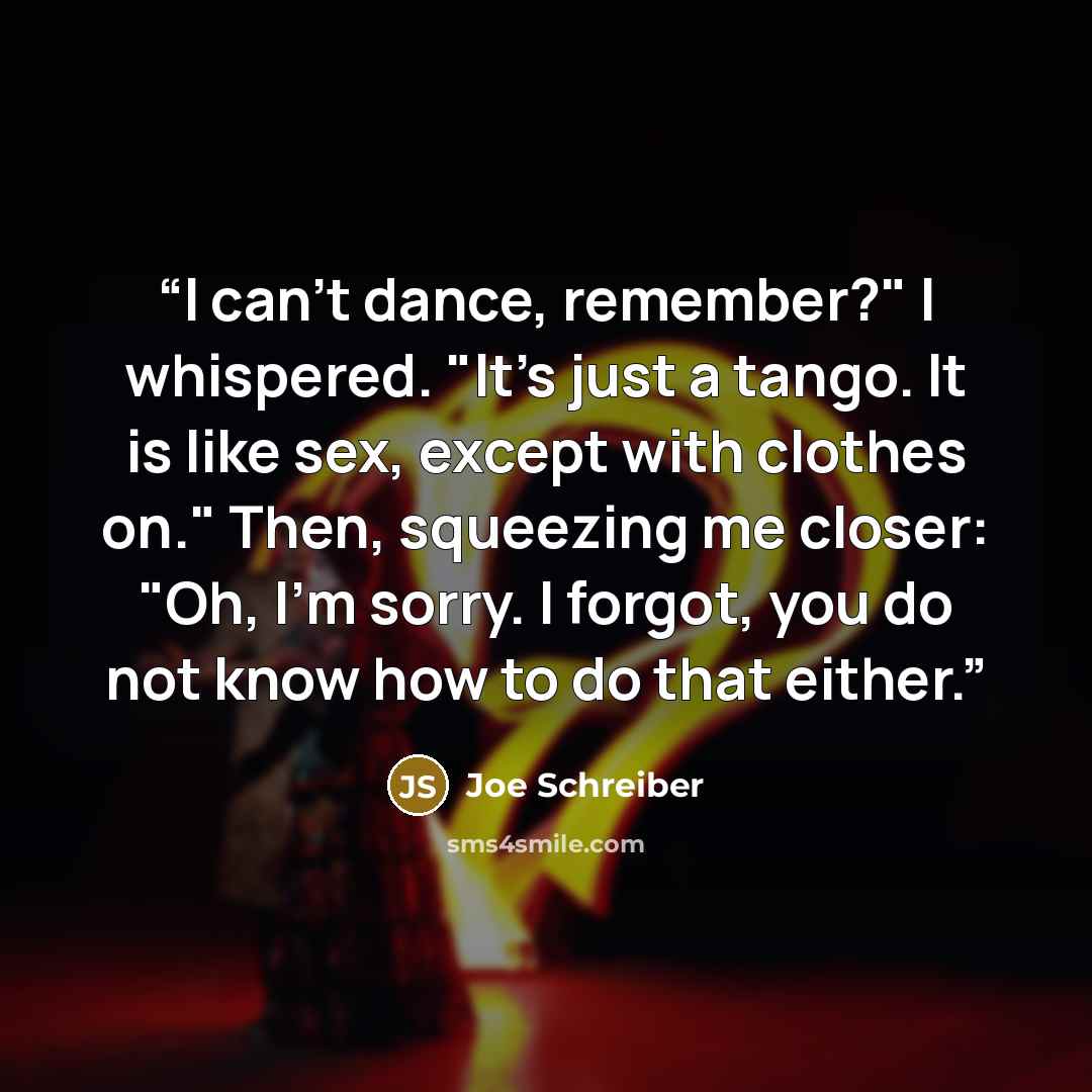“I can't dance, remember?" I whispered. "It's just a tango. It is like sex, except with clothes on." Then, squeezing me closer: "Oh, I'm sorry. I forgot, you do not know how to do that either.” quote by Joe Schreiber