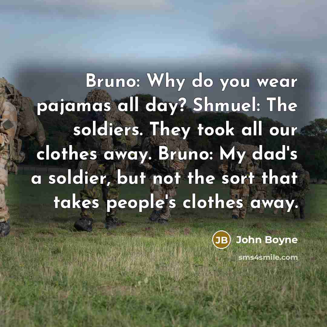 “Bruno: Why do you wear pajamas all day? Shmuel: The soldiers. They took all our clothes away. Bruno: My dad's a soldier, but not the sort that takes people's clothes away.” quote by John Boyne