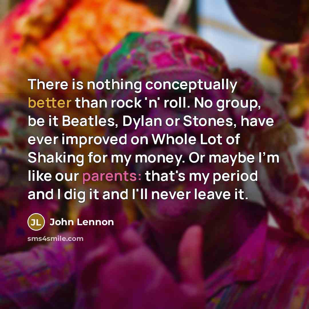 “There is nothing conceptually better than rock 'n' roll. No group, be it Beatles, Dylan or Stones, have ever improved on Whole Lot of Shaking for my money. Or maybe I'm like our parents: that's my period and I dig it and I'll never leave it.” quote by John Lennon