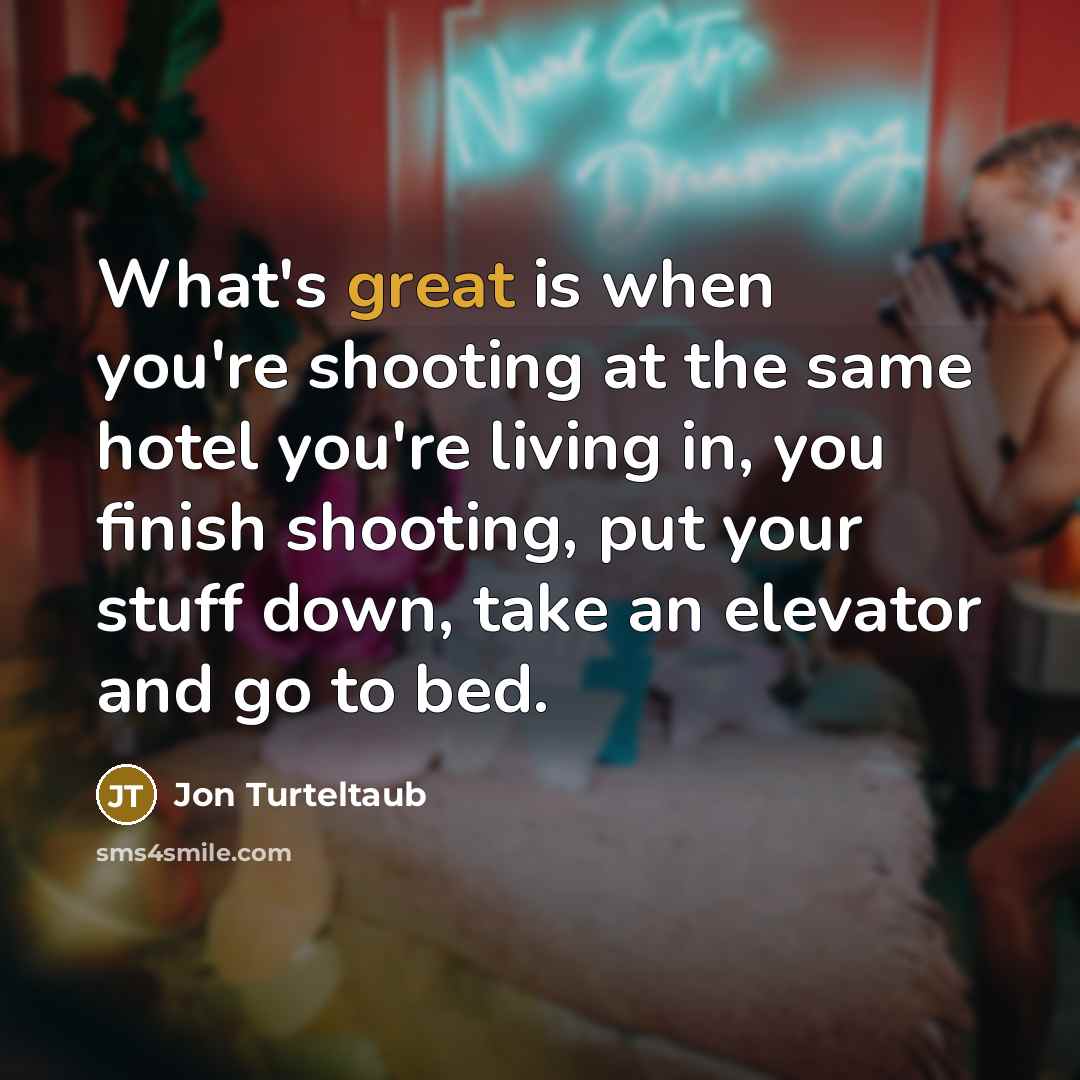 “What's great is when you're shooting at the same hotel you're living in, you finish shooting, put your stuff down, take an elevator and go to bed.” quote by Jon Turteltaub