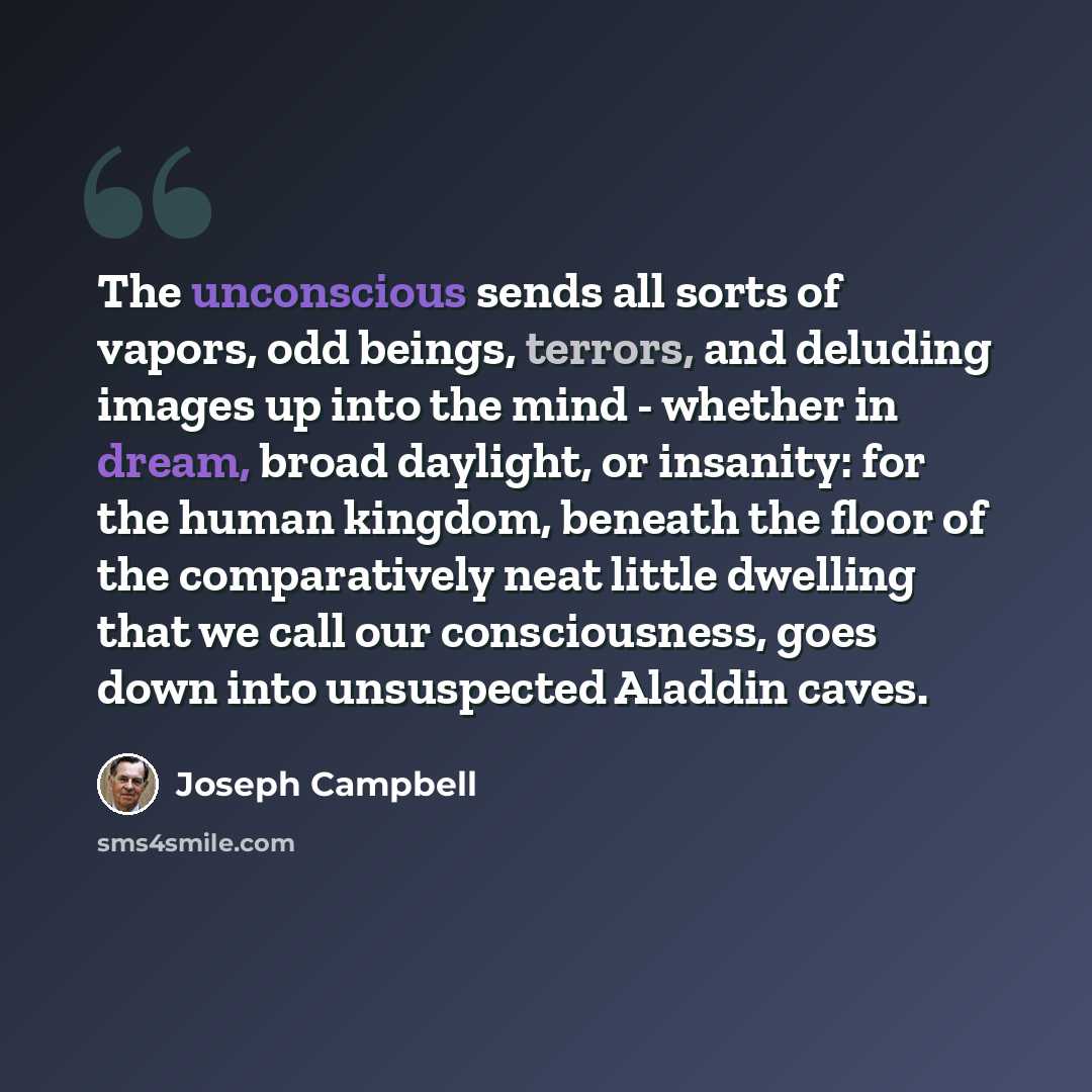 “The unconscious sends all sorts of vapors, odd beings, terrors, and deluding images up into the mind - whether in dream, broad daylight, or insanity: for the human kingdom, beneath the floor of the comparatively neat little dwelling that we call our consciousness, goes down into unsuspected…” quote by Joseph Campbell