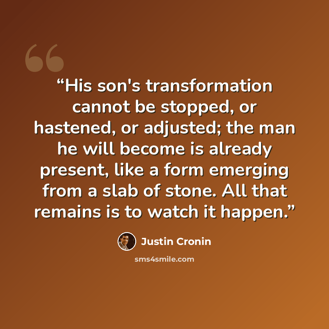 “His son's transformation cannot be stopped, or hastened, or adjusted; the man he will become is already present, like a form emerging from a slab of stone. All that remains is to watch it happen.” quote by Justin Cronin