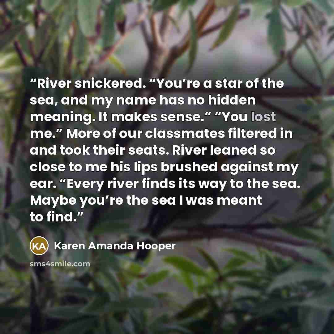 “River snickered. “You’re a star of the sea, and my name has no hidden meaning. It makes sense.” “You lost me.” More of our classmates filtered in and took their seats. River leaned so close to me his lips brushed against my ear. “Every river finds its way to the sea. Maybe you’re the sea I was…” quote by Karen Amanda Hooper