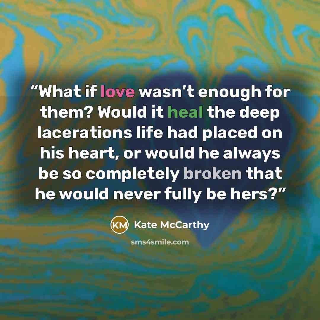 “What if love wasn’t enough for them? Would it heal the deep lacerations life had placed on his heart, or would he always be so completely broken that he would never fully be hers?” quote by Kate McCarthy