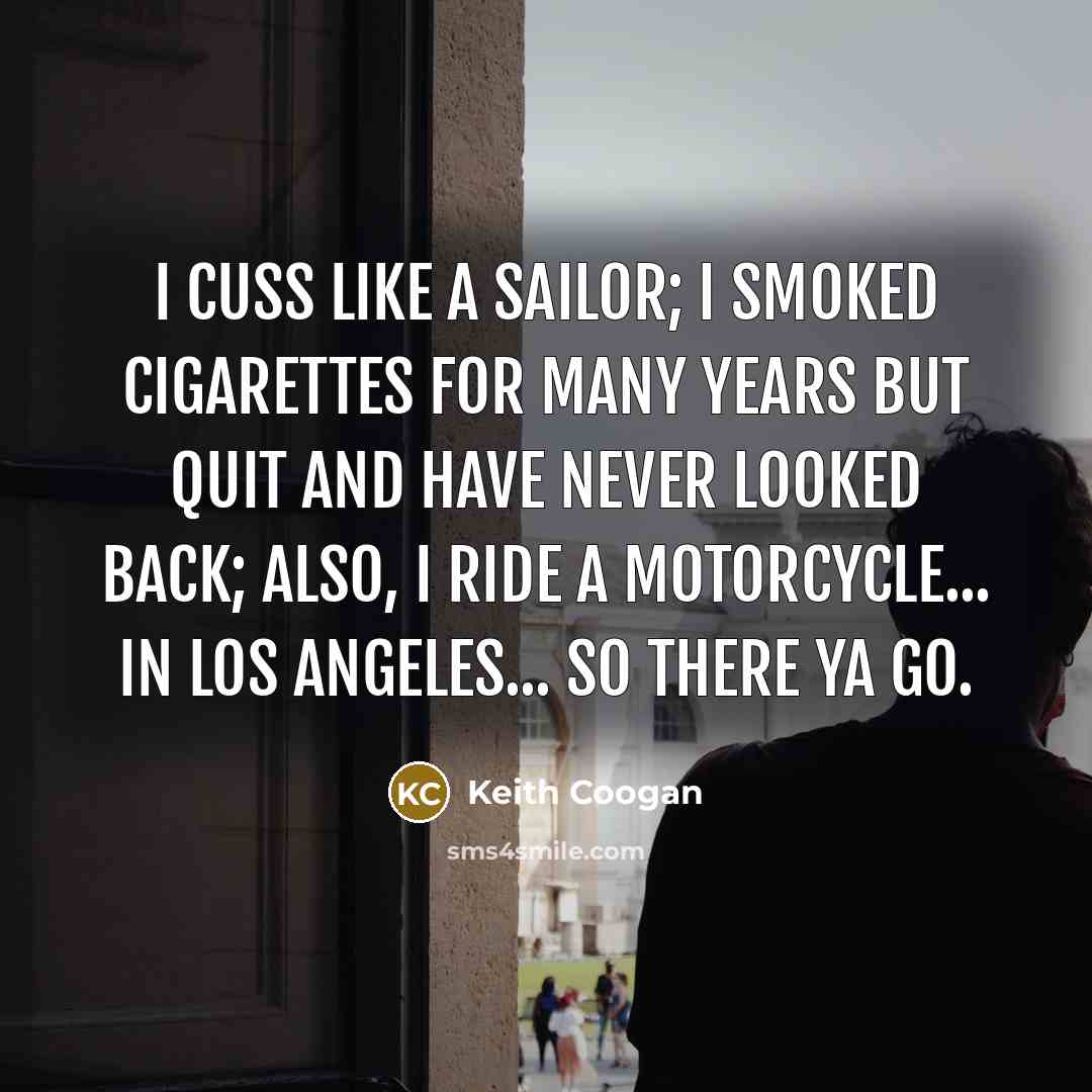 “I cuss like a sailor; I smoked cigarettes for many years but quit and have never looked back; also, I ride a motorcycle... in Los Angeles... so there ya go.” quote by Keith Coogan