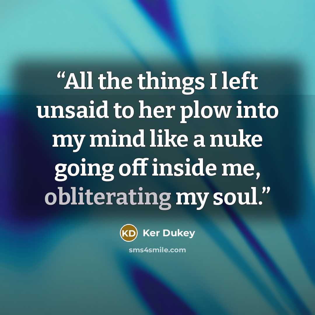 “All the things I left unsaid to her plow into my mind like a nuke going off inside me, obliterating my soul.” quote by Ker Dukey