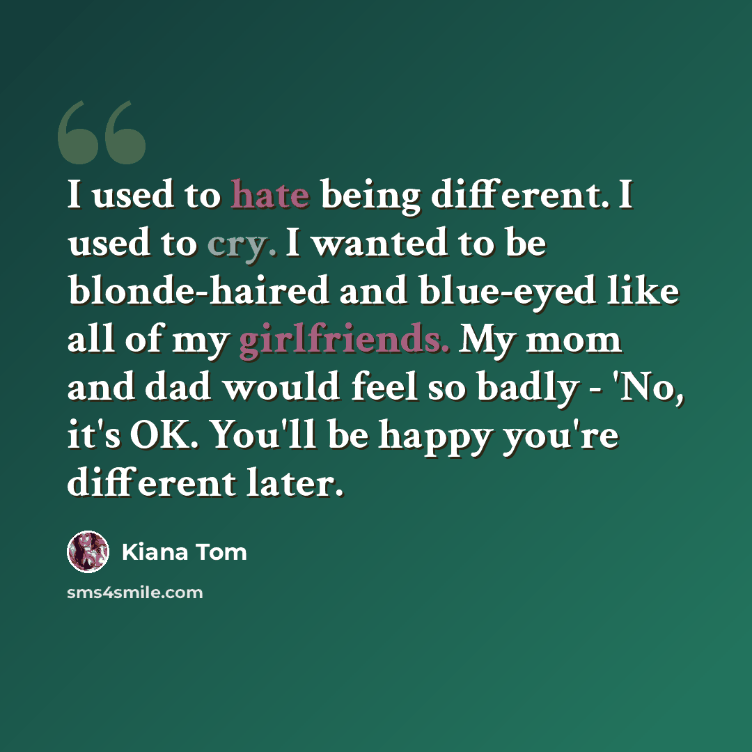 “I used to hate being different. I used to cry. I wanted to be blonde-haired and blue-eyed like all of my girlfriends. My mom and dad would feel so badly - 'No, it's OK. You'll be happy you're different later.” quote by Kiana Tom
