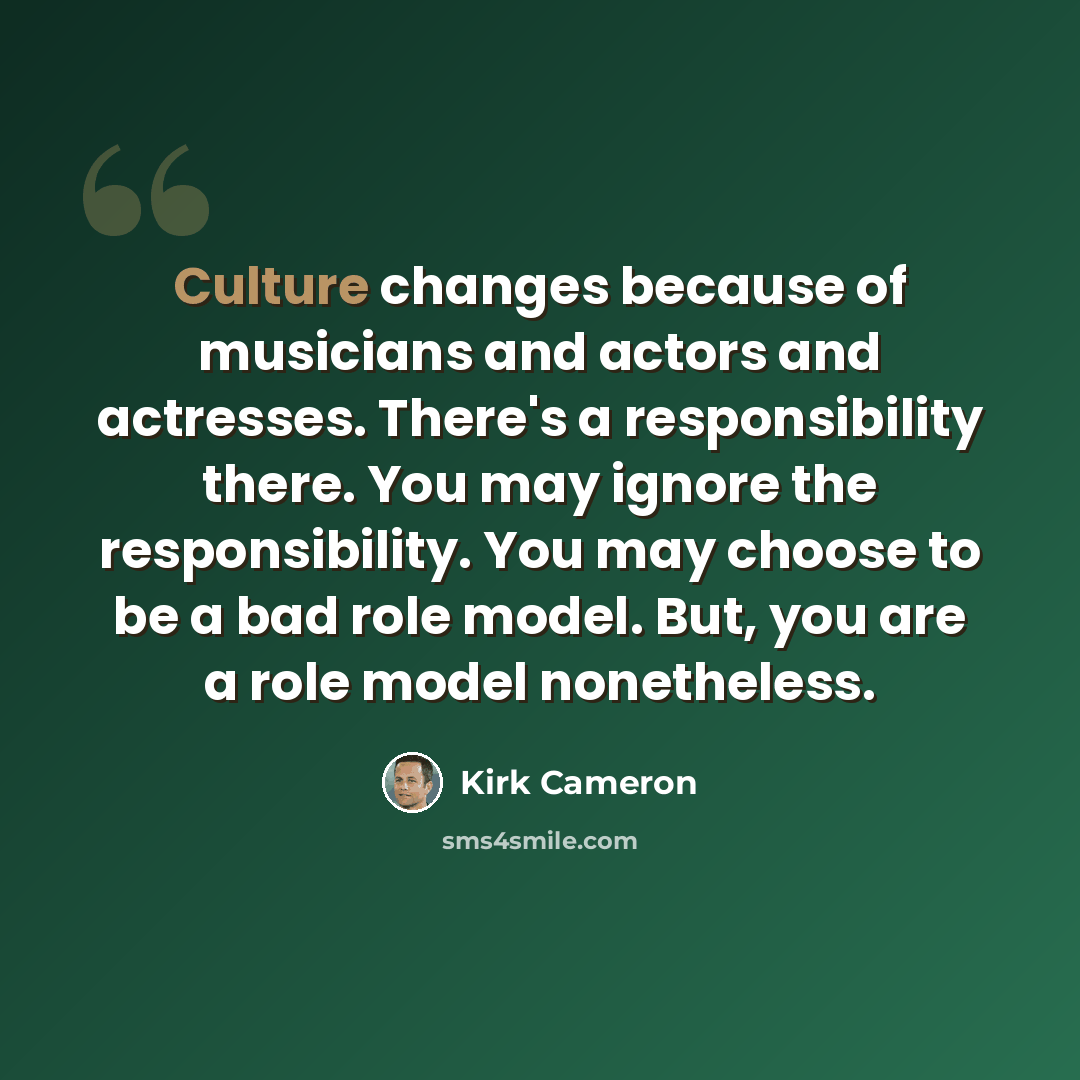 “Culture changes because of musicians and actors and actresses. There's a responsibility there. You may ignore the responsibility. You may choose to be a bad role model. But, you are a role model nonetheless.” quote by Kirk Cameron