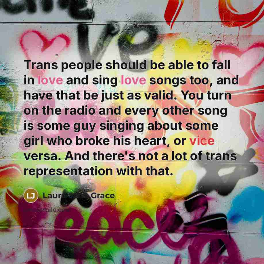 “Trans people should be able to fall in love and sing love songs too, and have that be just as valid. You turn on the radio and every other song is some guy singing about some girl who broke his heart, or vice versa. And there's not a lot of trans representation with that.” quote by Laura Jane Grace