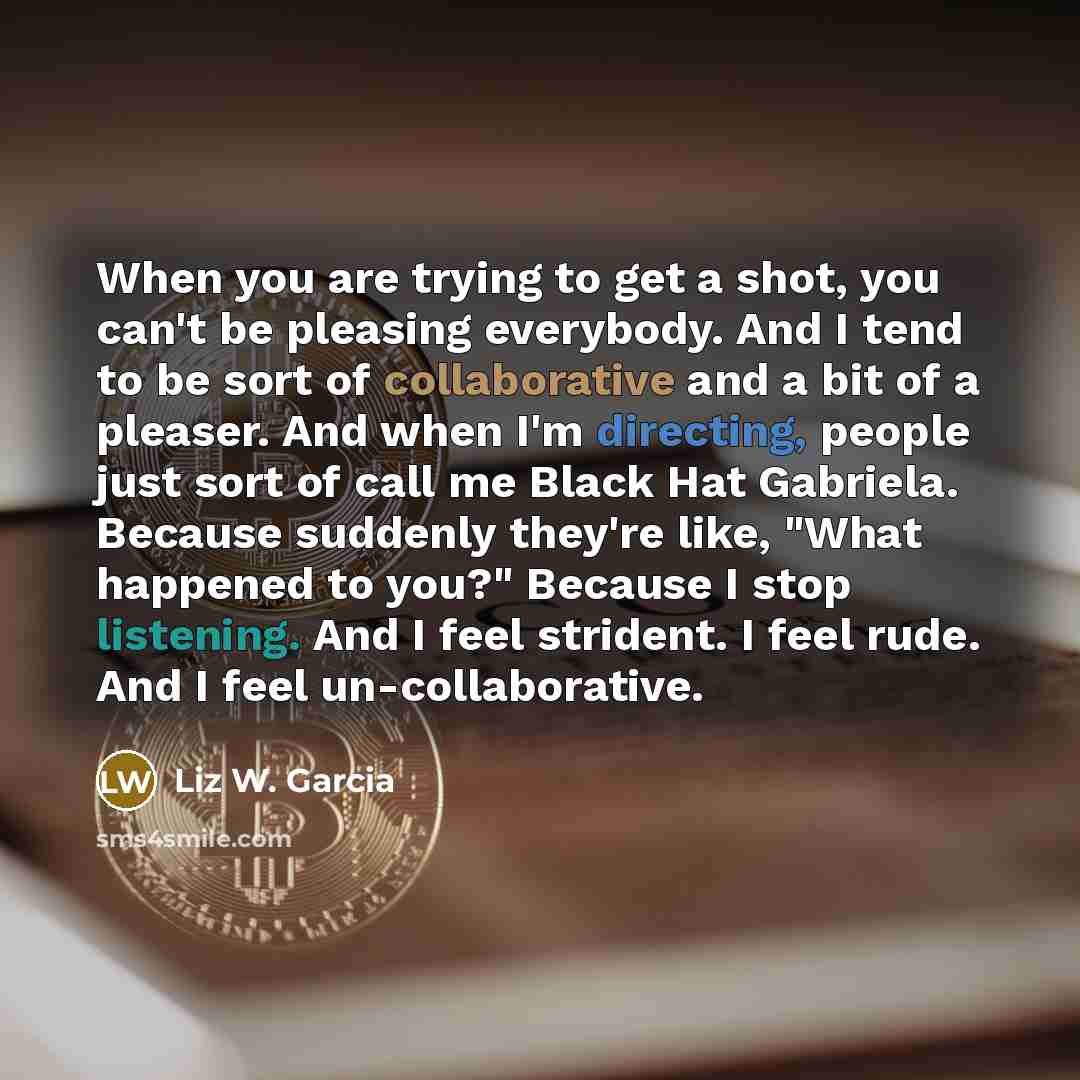 “When you are trying to get a shot, you can't be pleasing everybody. And I tend to be sort of collaborative and a bit of a pleaser. And when I'm directing, people just sort of call me Black Hat Gabriela. Because suddenly they're like, "What happened to you?" Because I stop listening. And I feel…” quote by Liz W. Garcia
