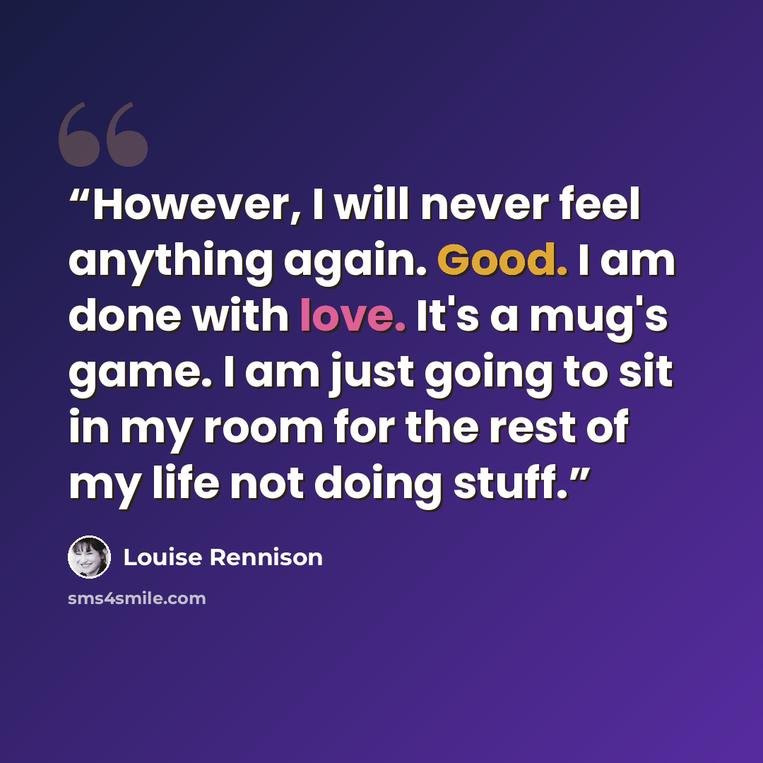 “However, I will never feel anything again. Good. I am done with love. It's a mug's game. I am just going to sit in my room for the rest of my life not doing stuff.” quote by Louise Rennison