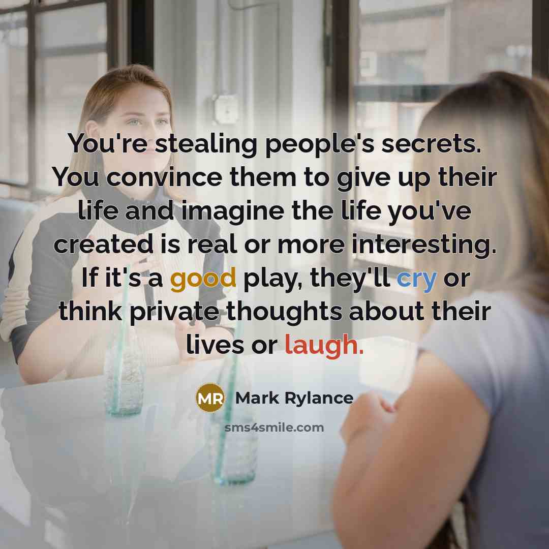 “You're stealing people's secrets. You convince them to give up their life and imagine the life you've created is real or more interesting. If it's a good play, they'll cry or think private thoughts about their lives or laugh.” quote by Mark Rylance