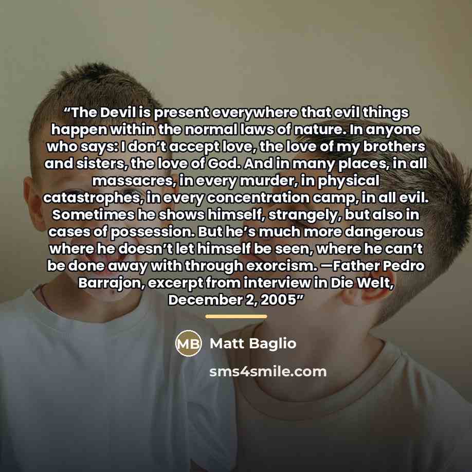 “The Devil is present everywhere that evil things happen within the normal laws of nature. In anyone who says: I don’t accept love, the love of my brothers and sisters, the love of God. And in many places, in all massacres, in every murder, in physical catastrophes, in every concentration camp, in…” quote by Matt Baglio