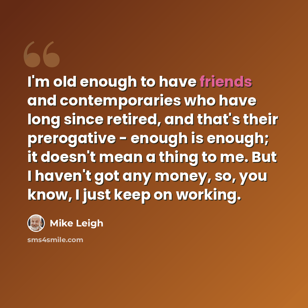 “I'm old enough to have friends and contemporaries who have long since retired, and that's their prerogative - enough is enough; it doesn't mean a thing to me. But I haven't got any money, so, you know, I just keep on working.” quote by Mike Leigh