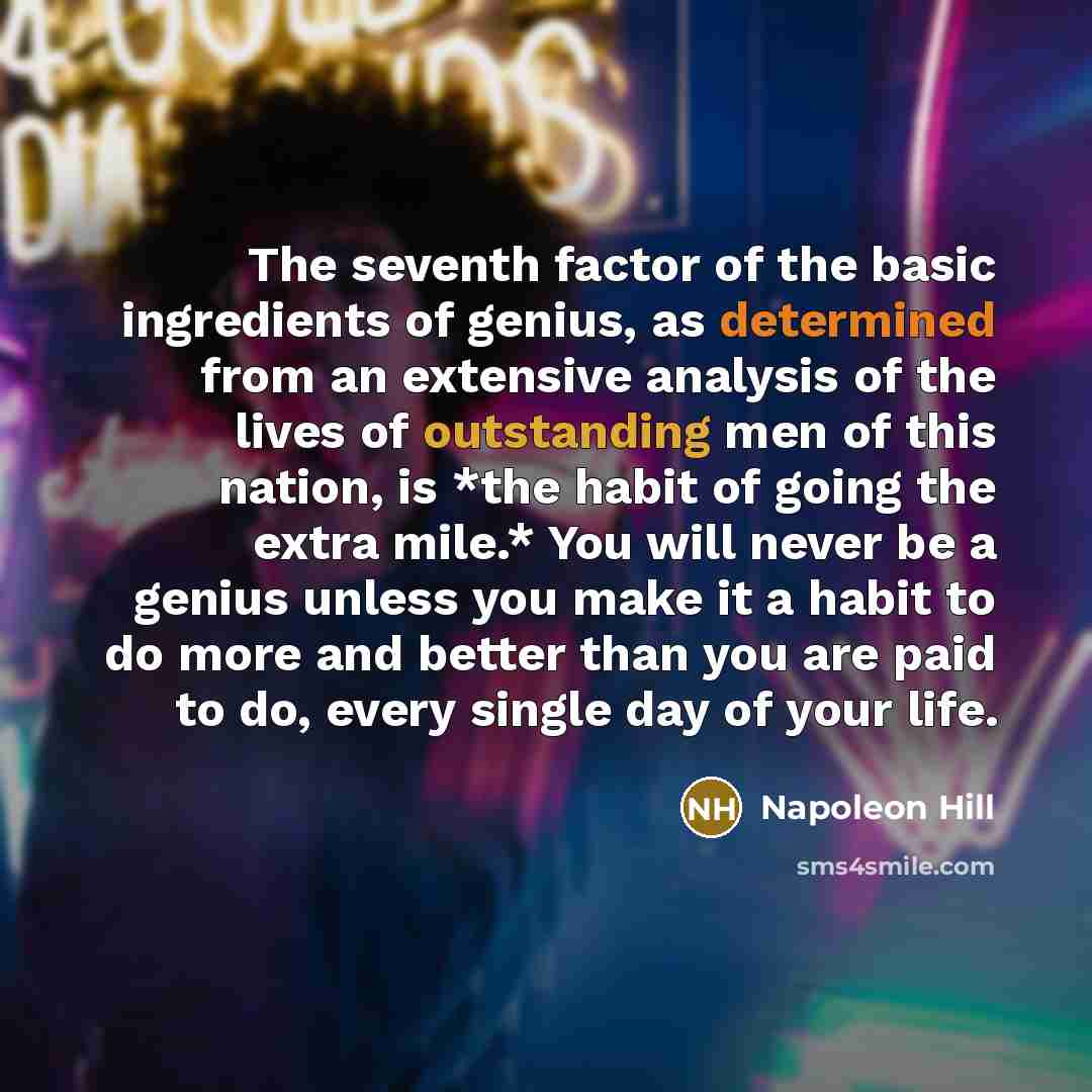 “The seventh factor of the basic ingredients of genius, as determined from an extensive analysis of the lives of outstanding men of this nation, is *the habit of going the extra mile.* You will never be a genius unless you make it a habit to do more and better than you are paid to do, every single…” quote by Napoleon Hill
