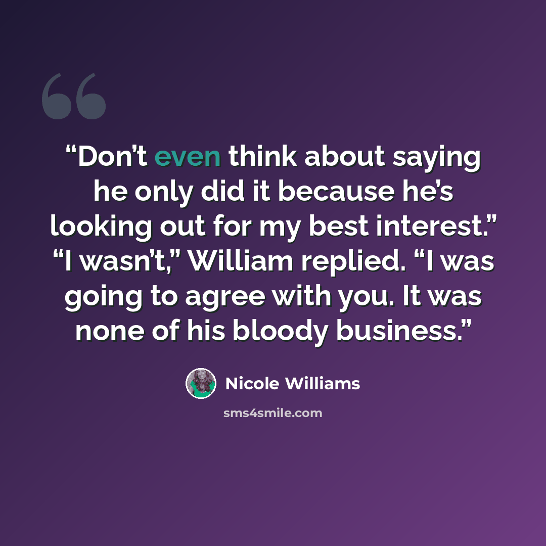 “Don’t even think about saying he only did it because he’s looking out for my best interest.” “I wasn’t,” William replied. “I was going to agree with you. It was none of his bloody business.” quote by Nicole Williams