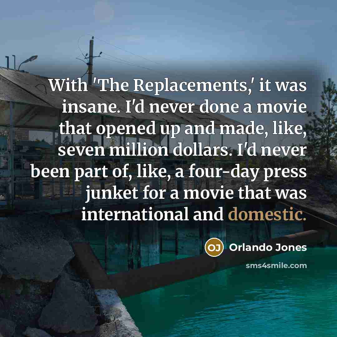 “With 'The Replacements,' it was insane. I'd never done a movie that opened up and made, like, seven million dollars. I'd never been part of, like, a four-day press junket for a movie that was international and domestic.” quote by Orlando Jones